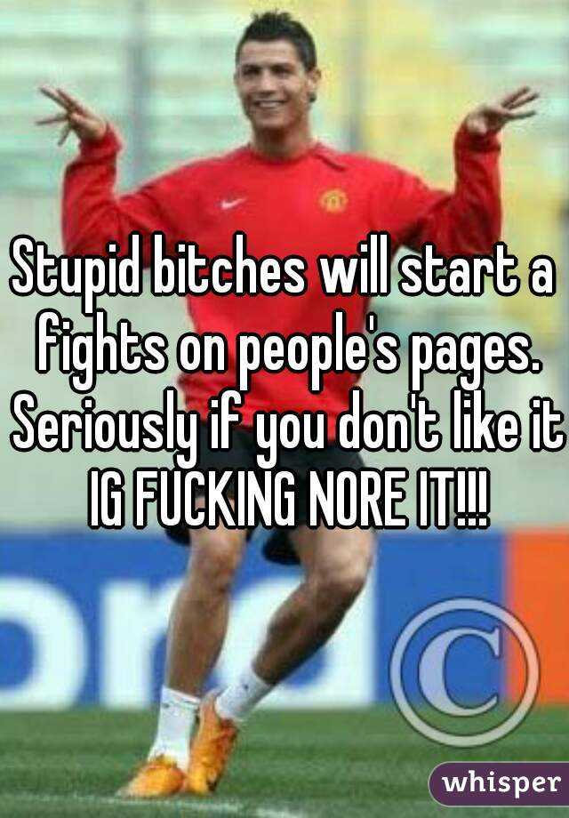 Stupid bitches will start a fights on people's pages. Seriously if you don't like it IG FUCKING NORE IT!!!