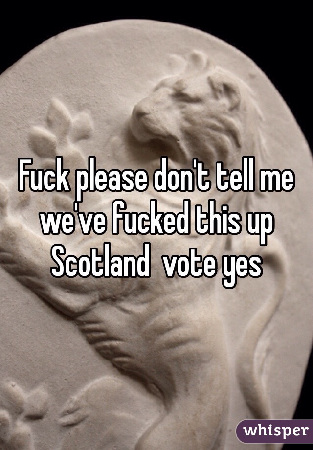 Fuck please don't tell me we've fucked this up Scotland  vote yes