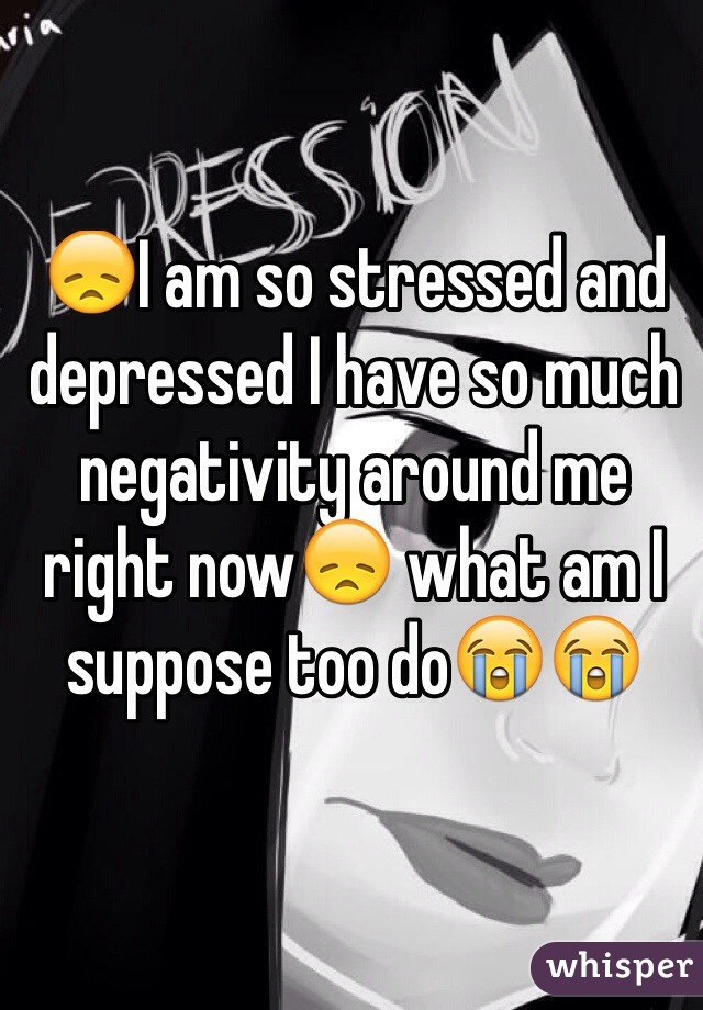 😞I am so stressed and depressed I have so much negativity around me right now😞 what am I suppose too do😭😭