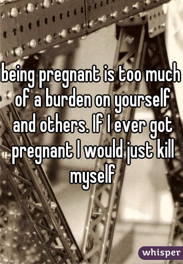 being pregnant is too much of a burden on yourself and others. If I ever got pregnant I would just kill myself