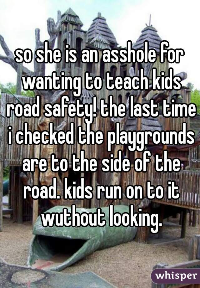 so she is an asshole for wanting to teach kids road safety! the last time i checked the playgrounds are to the side of the road. kids run on to it wuthout looking.
