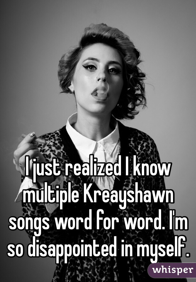 I just realized I know multiple Kreayshawn songs word for word. I'm so disappointed in myself.