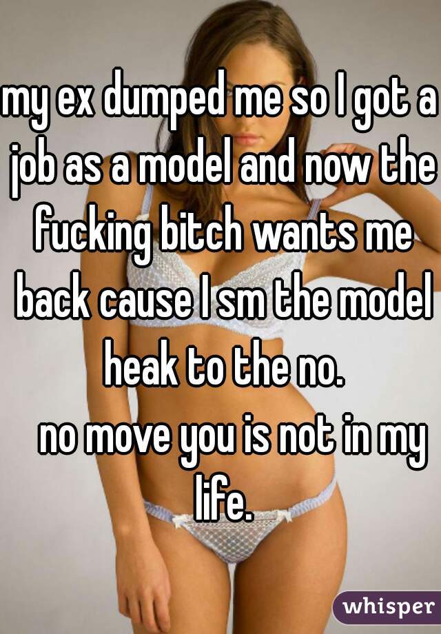 my ex dumped me so I got a job as a model and now the fucking bitch wants me back cause I sm the model heak to the no.
   no move you is not in my life.
