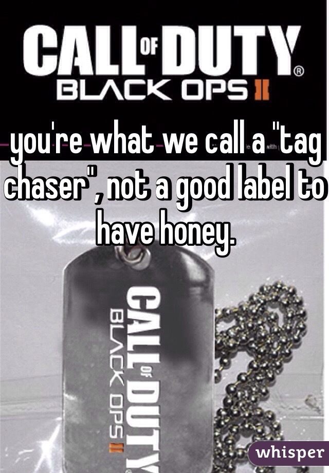 you're what we call a "tag chaser", not a good label to have honey. 