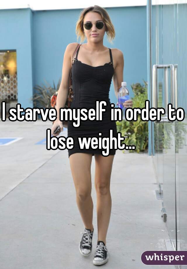 I starve myself in order to lose weight...  