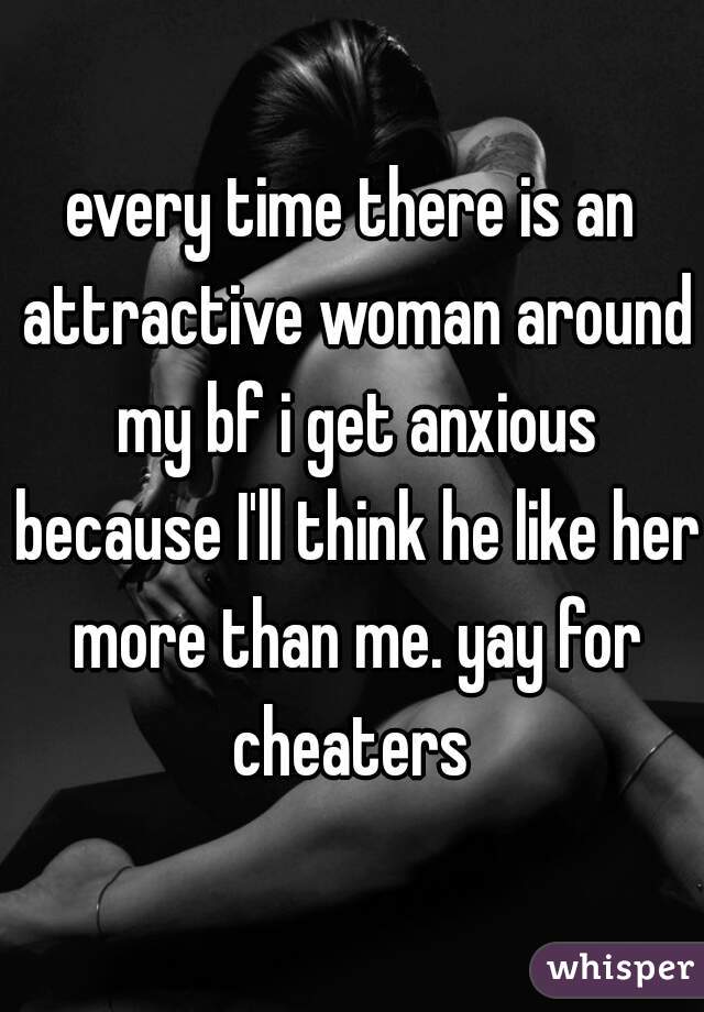 every time there is an attractive woman around my bf i get anxious because I'll think he like her more than me. yay for cheaters 