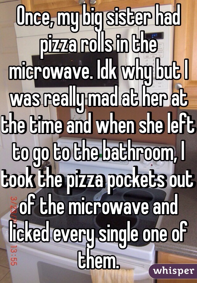 Once, my big sister had pizza rolls in the microwave. Idk why but I was really mad at her at the time and when she left to go to the bathroom, I took the pizza pockets out of the microwave and licked every single one of them. 