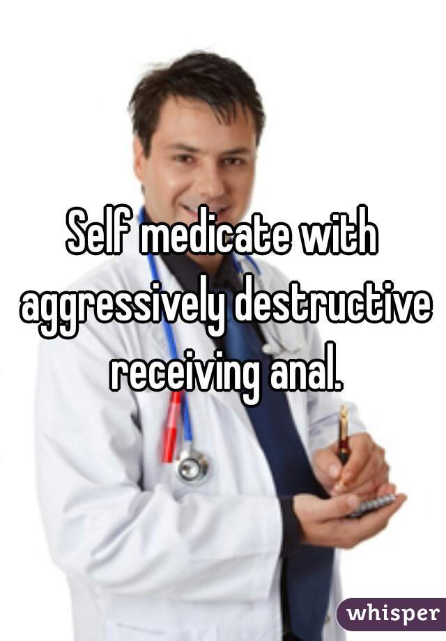Self medicate with aggressively destructive receiving anal.