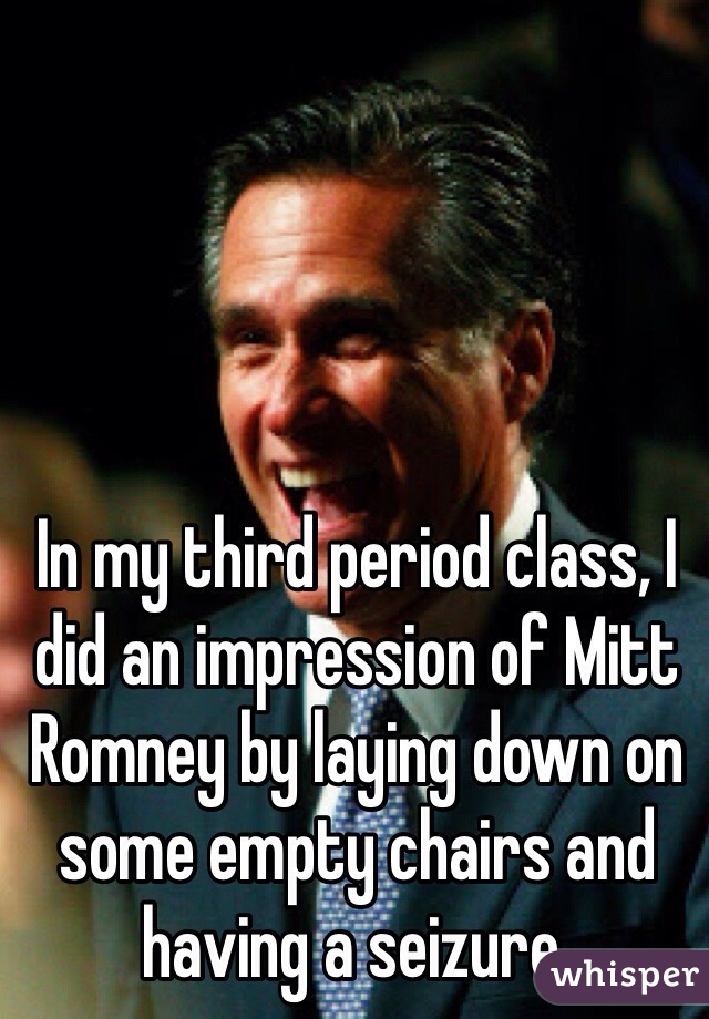 In my third period class, I did an impression of Mitt Romney by laying down on some empty chairs and having a seizure.