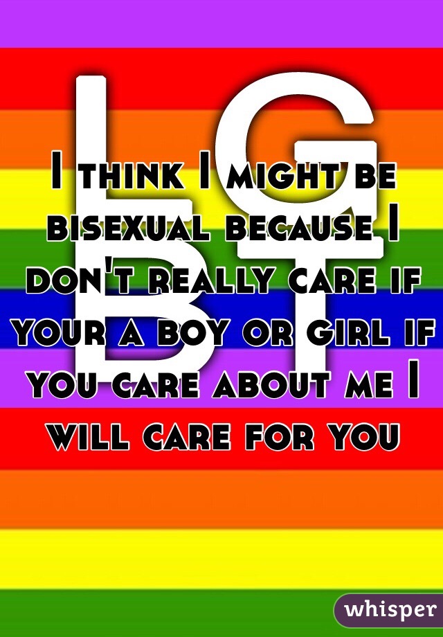 I think I might be bisexual because I don't really care if your a boy or girl if you care about me I will care for you