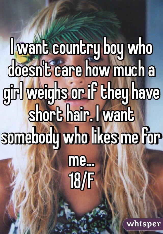 I want country boy who doesn't care how much a girl weighs or if they have short hair. I want somebody who likes me for me... 
18/F 