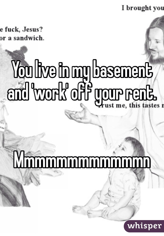 You live in my basement and 'work' off your rent.


Mmmmmmmmmmmmn