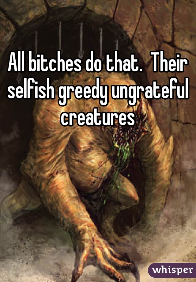 All bitches do that.  Their selfish greedy ungrateful creatures