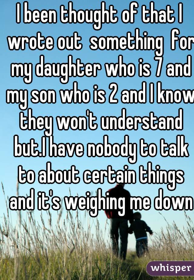 I been thought of that I wrote out  something  for my daughter who is 7 and my son who is 2 and I know they won't understand but.I have nobody to talk to about certain things and it's weighing me down