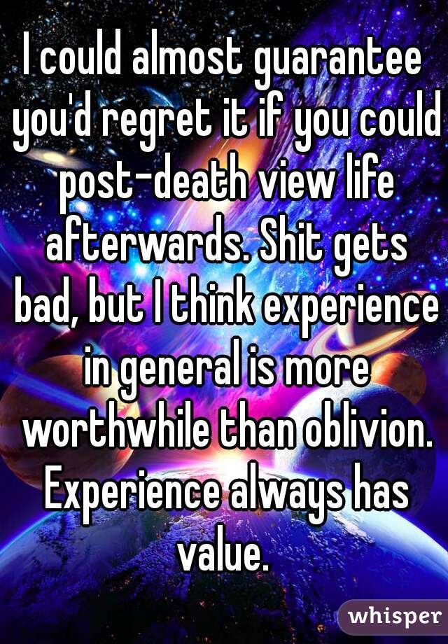 I could almost guarantee you'd regret it if you could post-death view life afterwards. Shit gets bad, but I think experience in general is more worthwhile than oblivion. Experience always has value. 