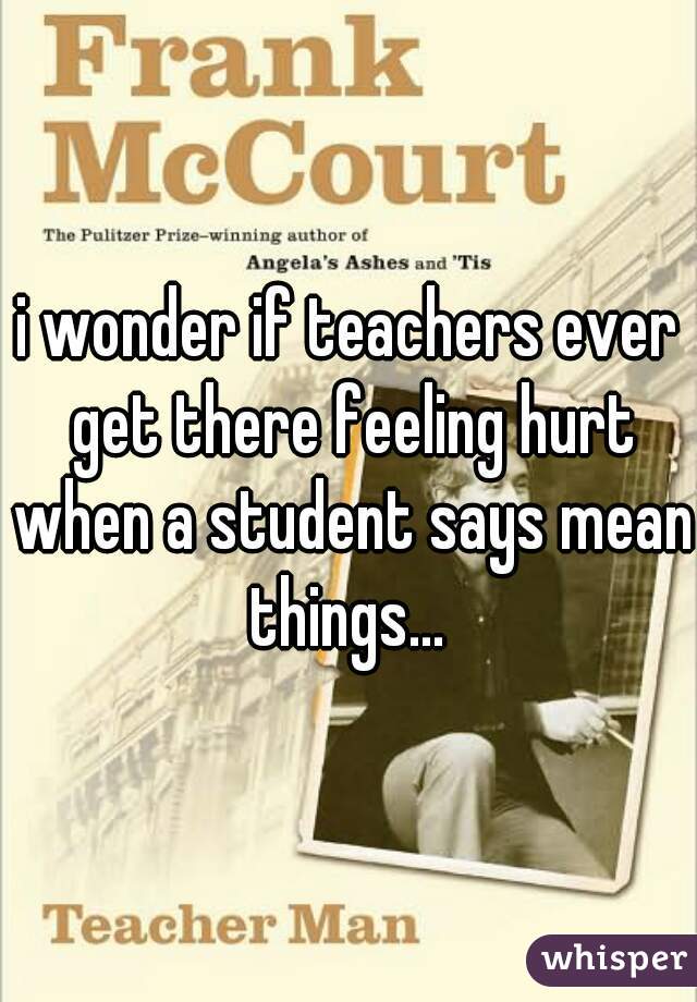 i wonder if teachers ever get there feeling hurt when a student says mean things... 
