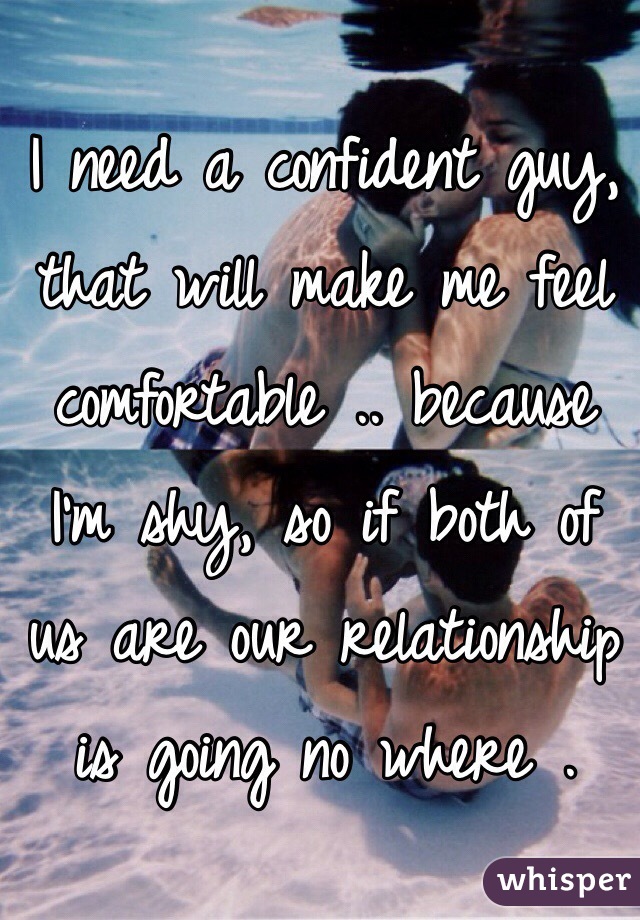 I need a confident guy, that will make me feel comfortable .. because I'm shy, so if both of us are our relationship is going no where . 