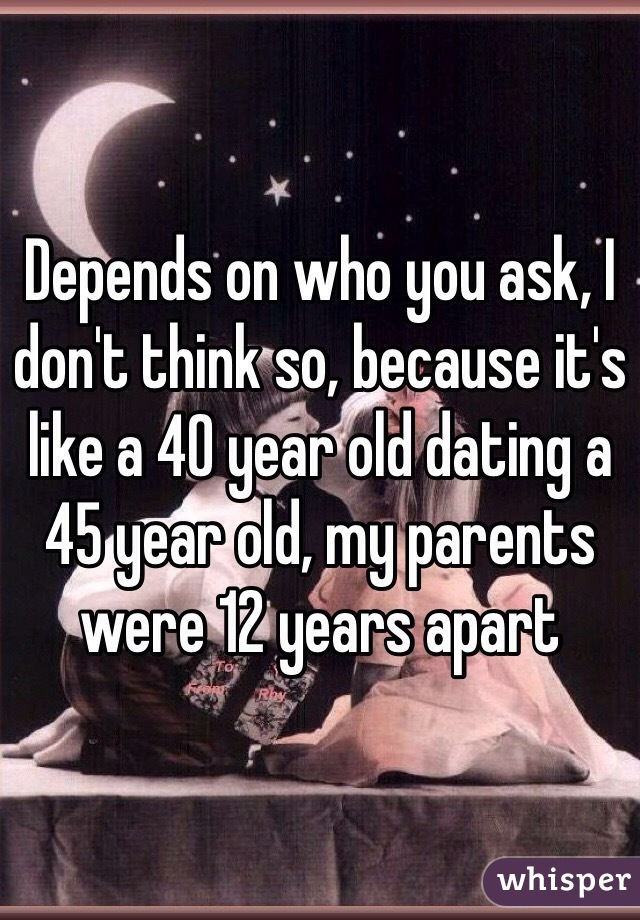 Depends on who you ask, I don't think so, because it's like a 40 year old dating a 45 year old, my parents were 12 years apart 