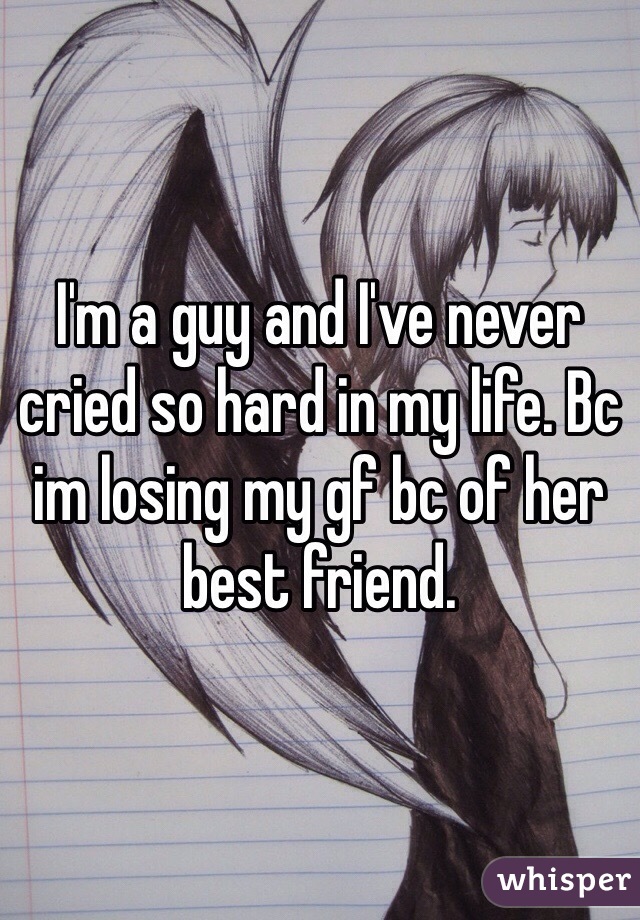 I'm a guy and I've never cried so hard in my life. Bc im losing my gf bc of her best friend. 