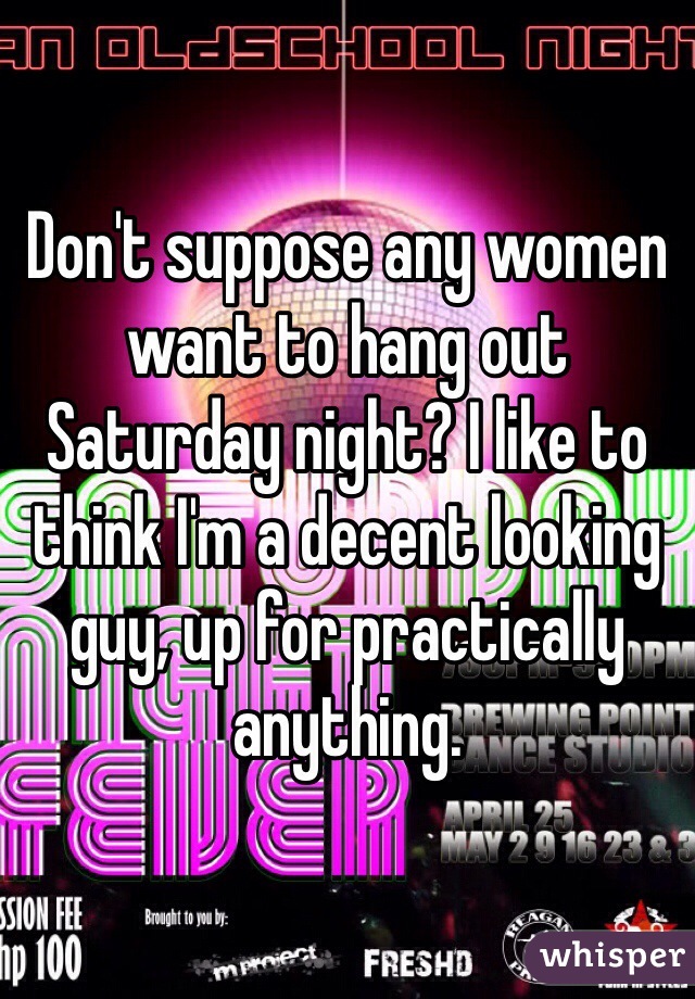 Don't suppose any women want to hang out Saturday night? I like to think I'm a decent looking guy, up for practically anything.