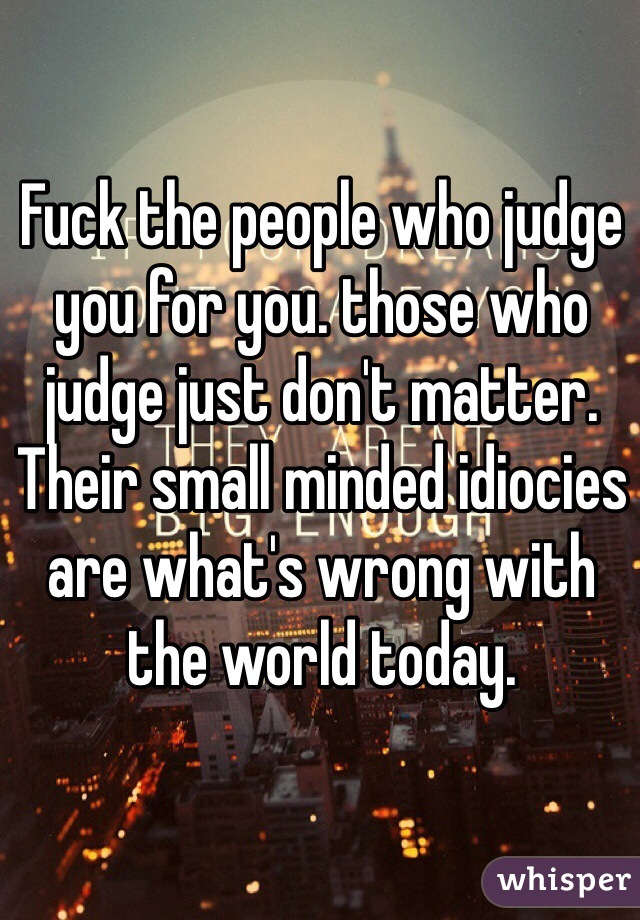 Fuck the people who judge you for you. those who judge just don't matter. Their small minded idiocies are what's wrong with the world today. 