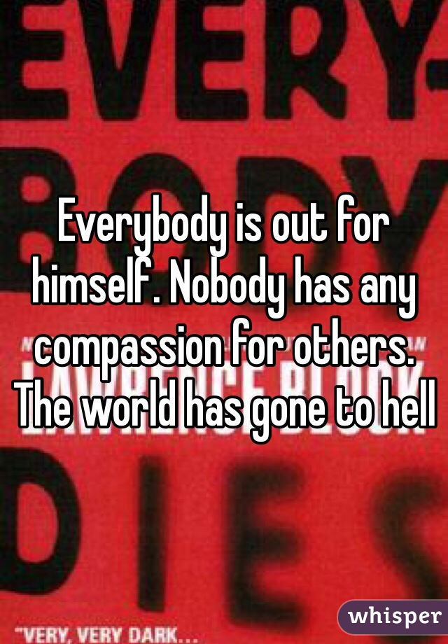 Everybody is out for himself. Nobody has any compassion for others. The world has gone to hell