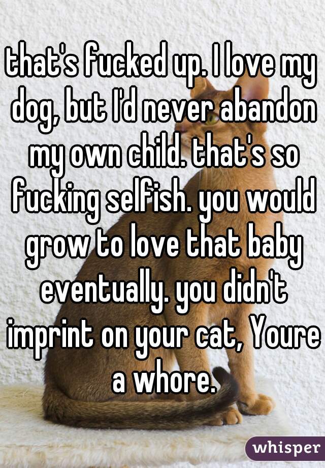 that's fucked up. I love my dog, but I'd never abandon my own child. that's so fucking selfish. you would grow to love that baby eventually. you didn't imprint on your cat, Youre a whore.