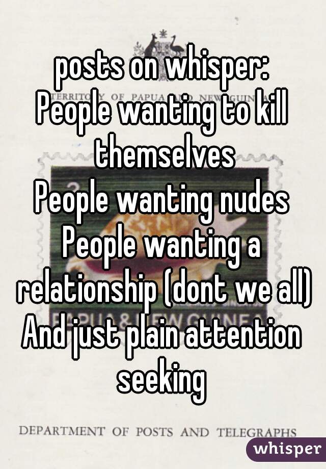 posts on whisper:
People wanting to kill themselves
People wanting nudes
People wanting a relationship (dont we all)
And just plain attention seeking 