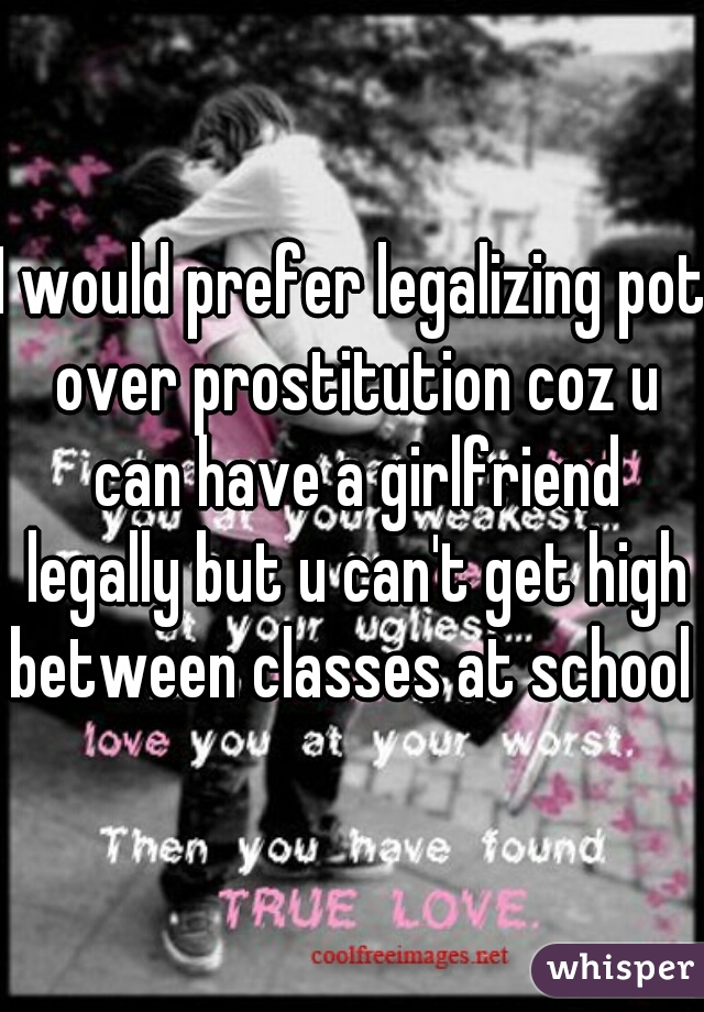 I would prefer legalizing pot over prostitution coz u can have a girlfriend legally but u can't get high between classes at school 