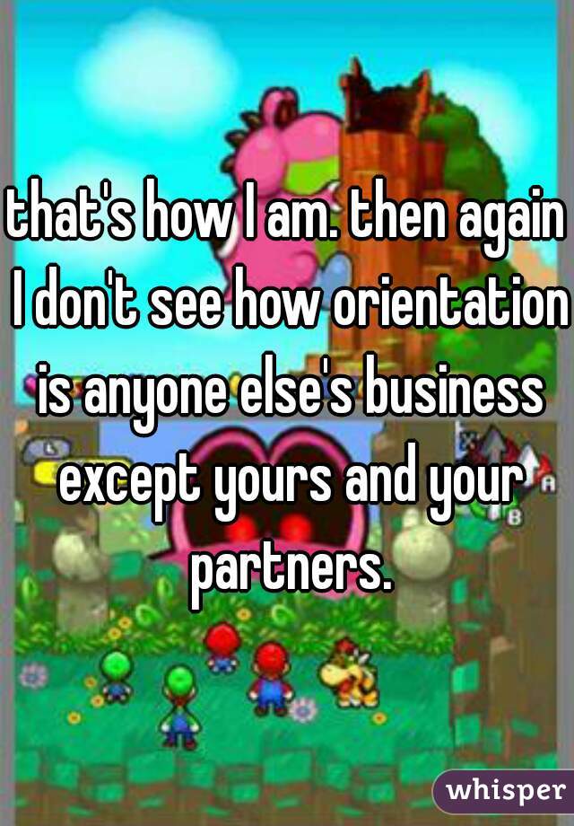 that's how I am. then again I don't see how orientation is anyone else's business except yours and your partners.