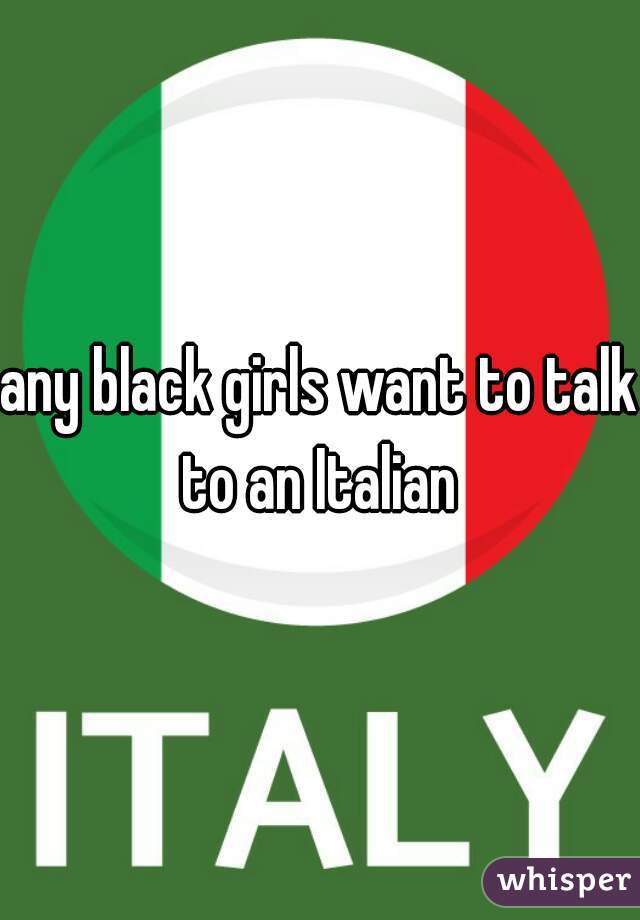 any black girls want to talk to an Italian 