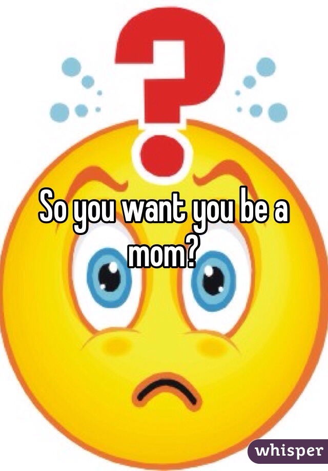 So you want you be a mom?