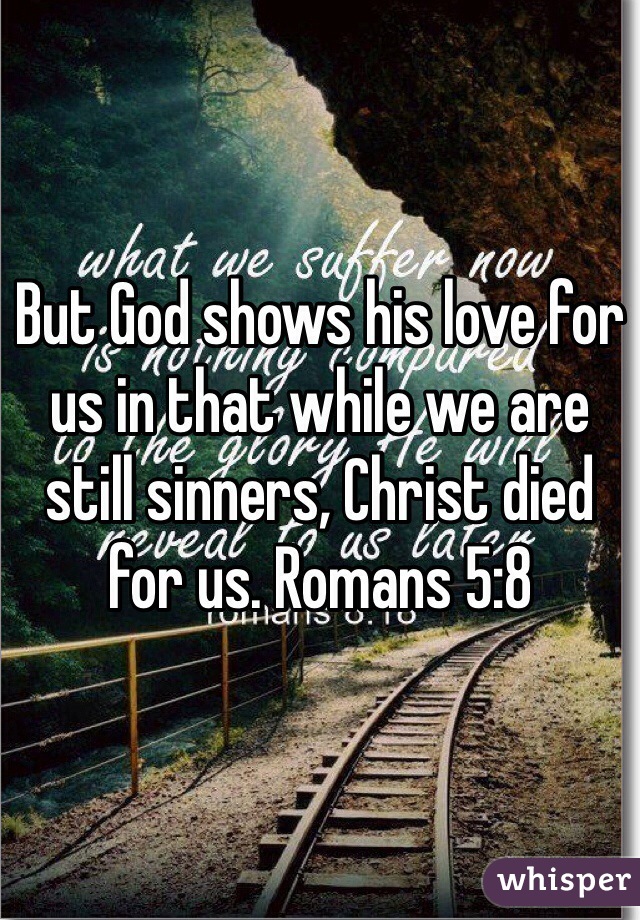 But God shows his love for us in that while we are still sinners, Christ died for us. Romans 5:8