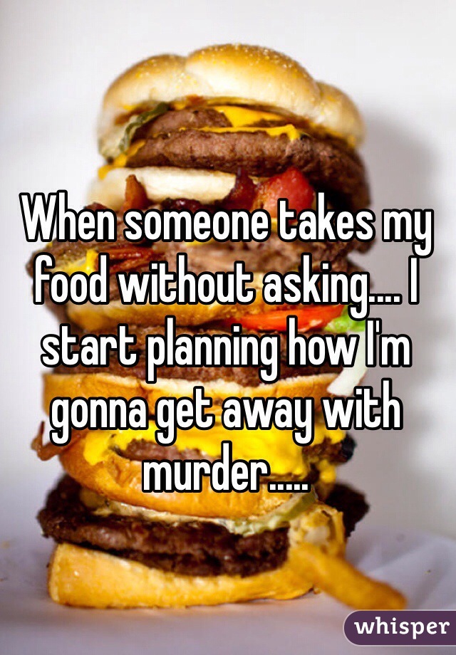 When someone takes my food without asking.... I start planning how I'm gonna get away with murder.....