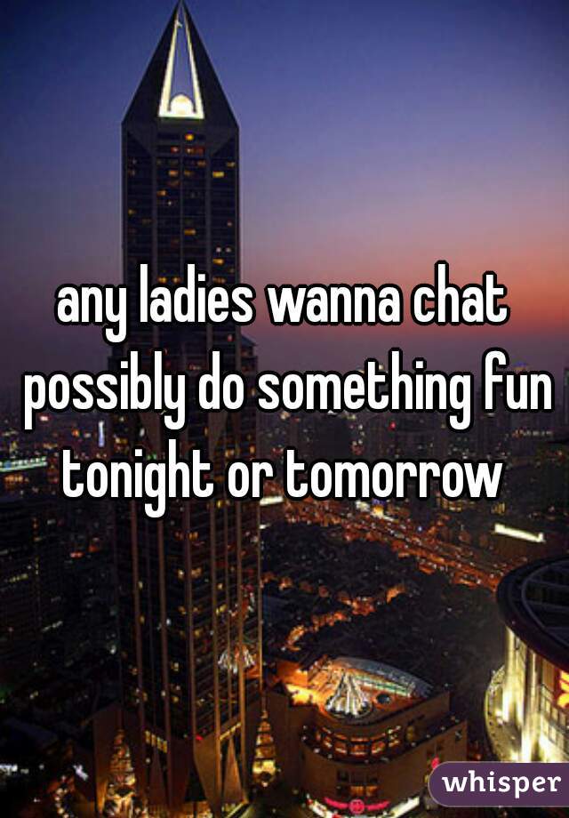 any ladies wanna chat possibly do something fun tonight or tomorrow 
