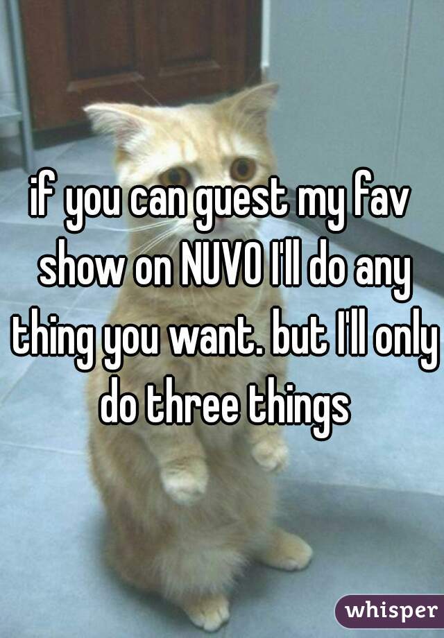 if you can guest my fav show on NUVO I'll do any thing you want. but I'll only do three things