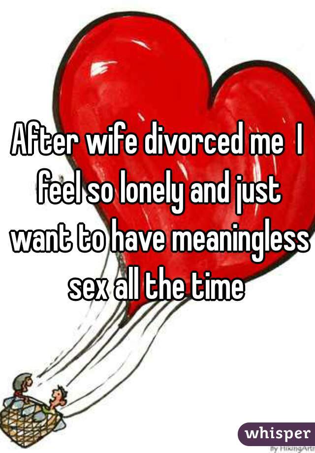After wife divorced me  I feel so lonely and just want to have meaningless sex all the time 