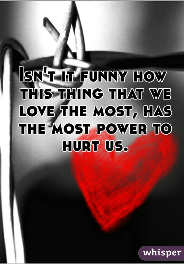 Isn't it funny how this thing that we love the most, has the most power to hurt us.