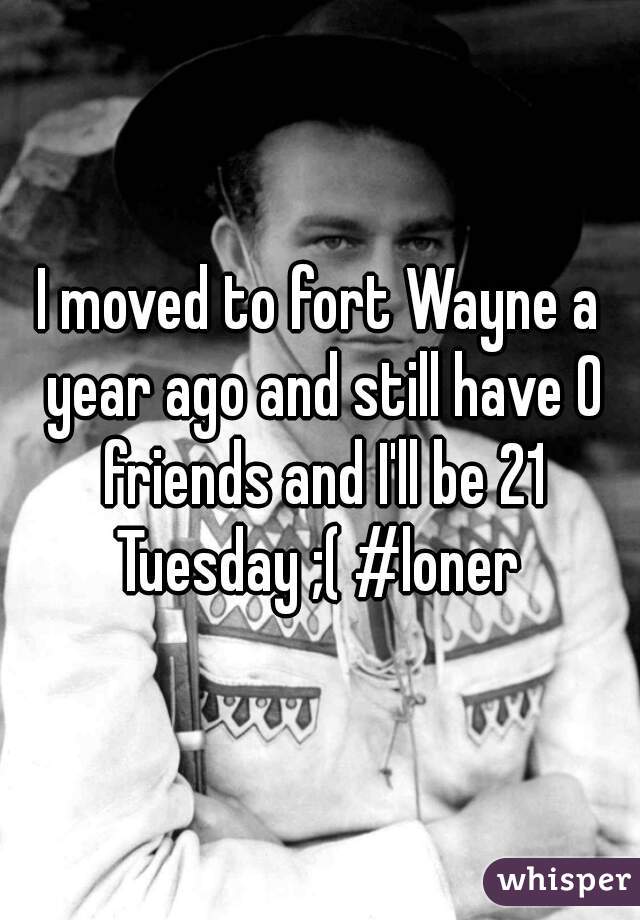 I moved to fort Wayne a year ago and still have 0 friends and I'll be 21 Tuesday ;( #loner 