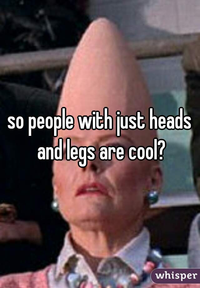 so people with just heads and legs are cool?