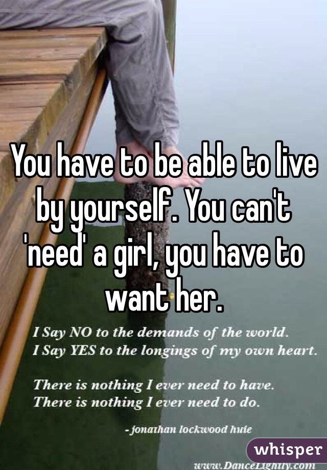 You have to be able to live by yourself. You can't 'need' a girl, you have to want her. 