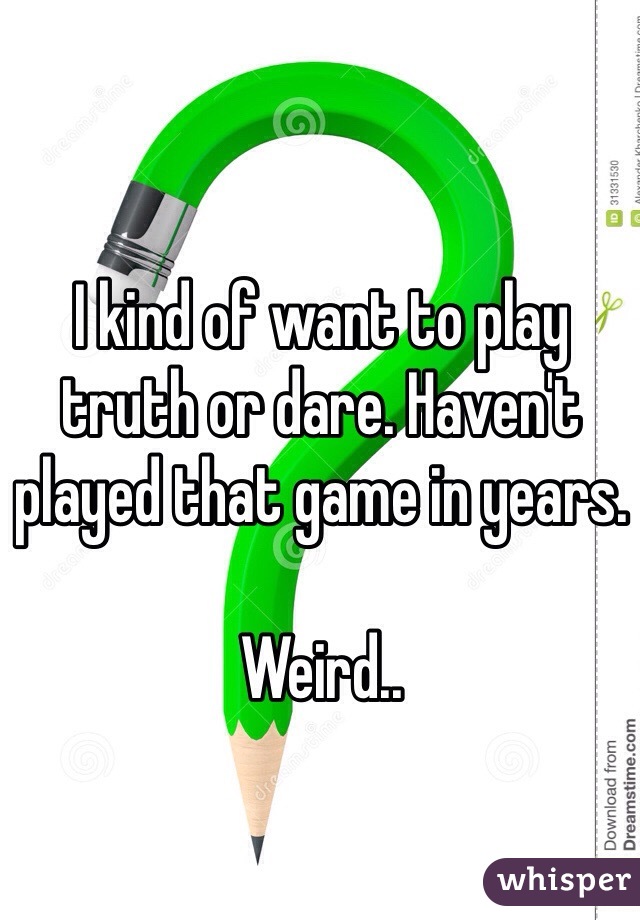 I kind of want to play truth or dare. Haven't played that game in years. 

Weird..