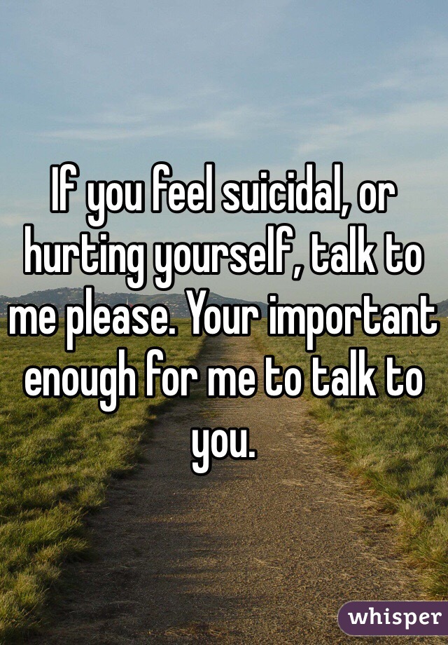 If you feel suicidal, or hurting yourself, talk to me please. Your important enough for me to talk to you.