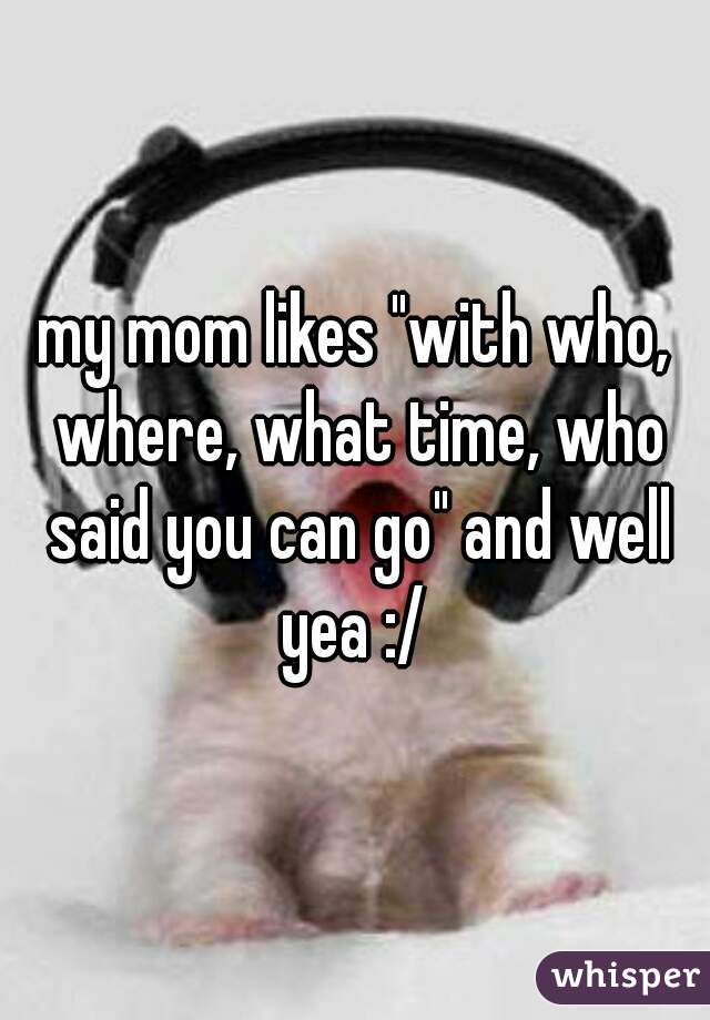 my mom likes "with who, where, what time, who said you can go" and well yea :/ 