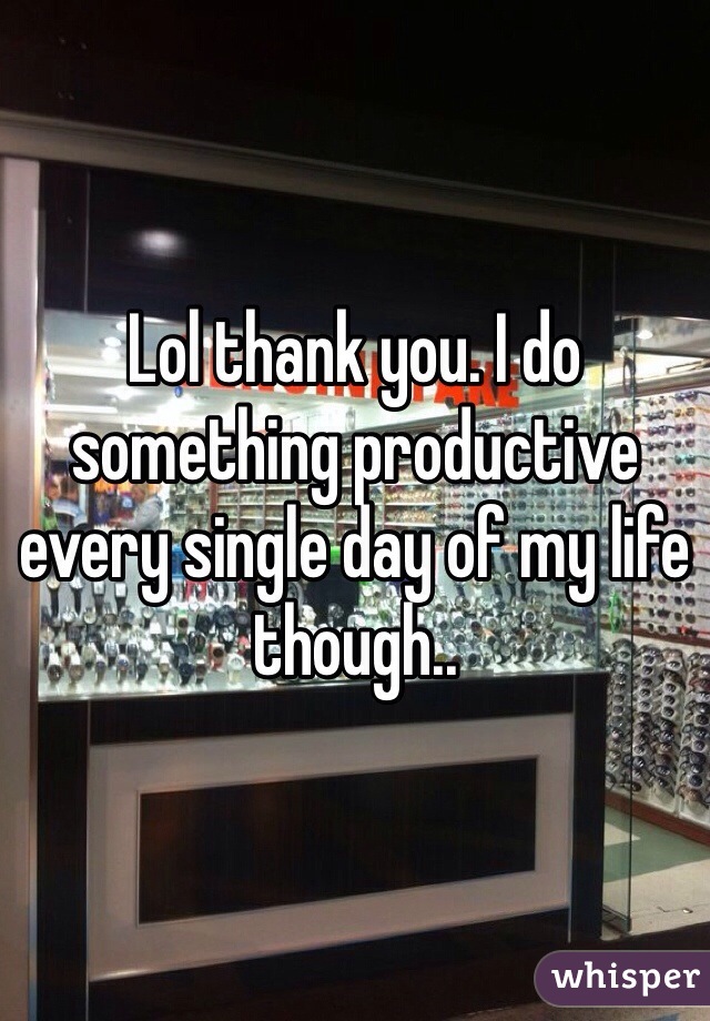 Lol thank you. I do something productive every single day of my life though..