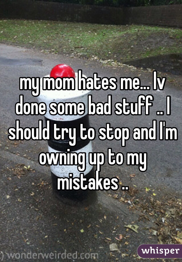 my mom hates me... Iv done some bad stuff .. I should try to stop and I'm owning up to my mistakes .. 