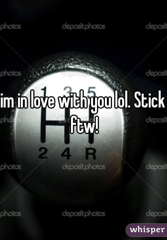 im in love with you lol. Stick ftw!
