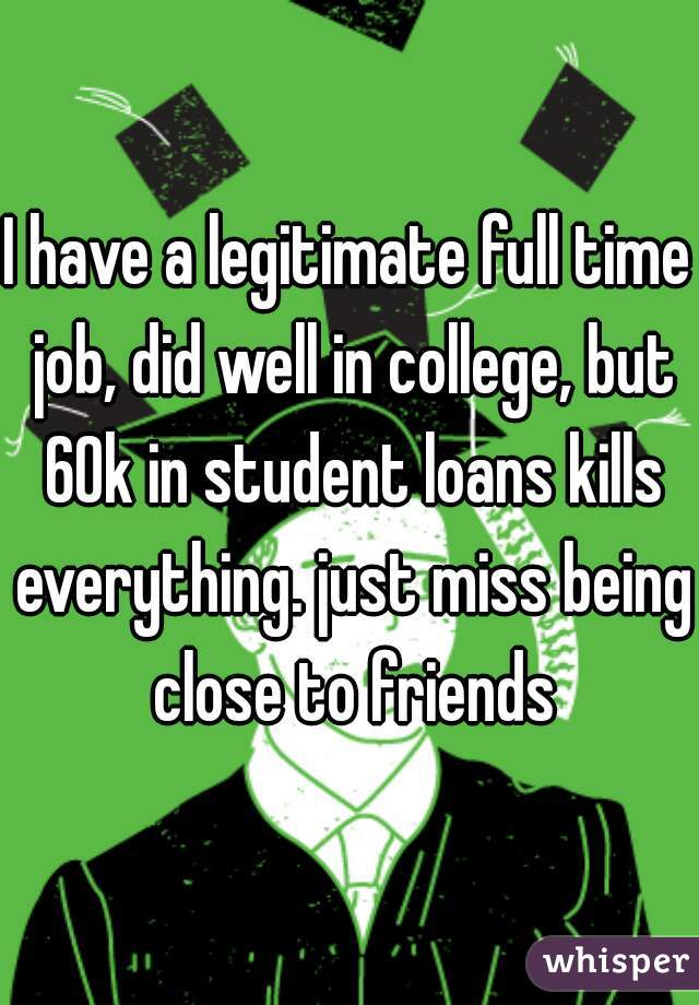 I have a legitimate full time job, did well in college, but 60k in student loans kills everything. just miss being close to friends