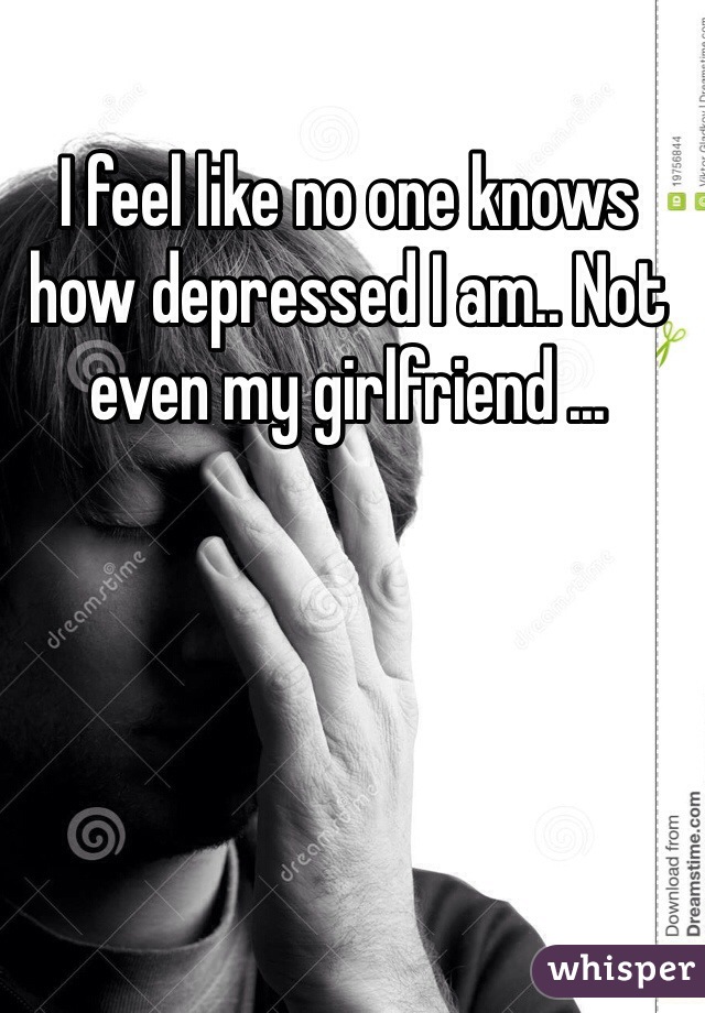 I feel like no one knows how depressed I am.. Not even my girlfriend ... 