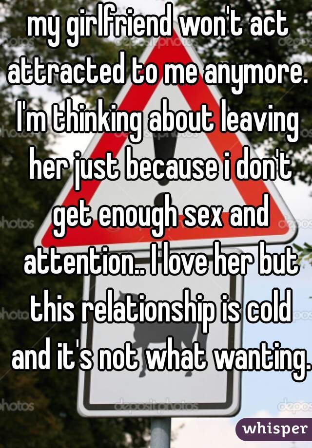 my girlfriend won't act attracted to me anymore. 
I'm thinking about leaving her just because i don't get enough sex and attention.. I love her but this relationship is cold and it's not what wanting.